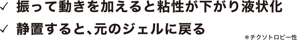 チクソトロピー性：振って動きを加えると粘性が下がり液状化、静置すると元のジェルに戻る
