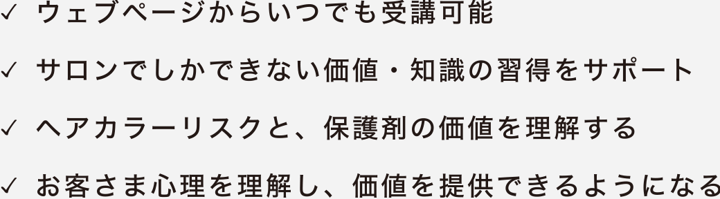 ウェブページからいつでも受講可能／サロンでしか学べない技術・知識の習得をサポート／ヘアカラーづくり、保護剤の価値を理解／お客様に理解し、信頼を提供できるようになる
